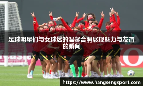 足球明星们与女球迷的温馨合照展现魅力与友谊的瞬间